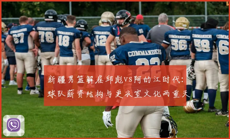 新疆男篮解雇邱彪vs阿的江时代：球队薪资结构与更衣室文化两重天