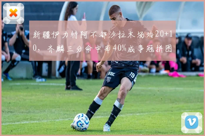 新疆伊力特阿不都沙拉木场均20+10，齐麟三分命中率40%成争冠拼图