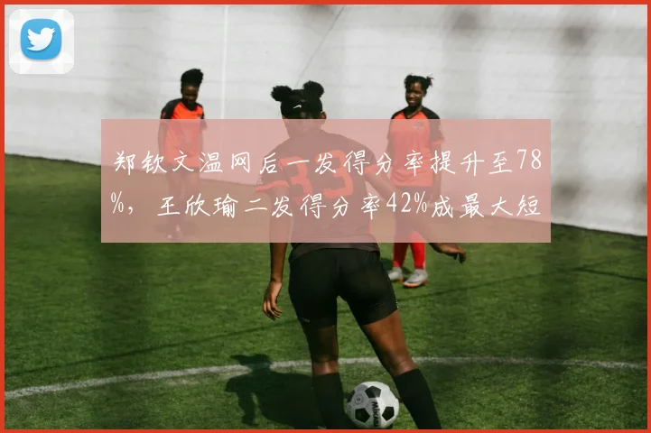 郑钦文温网后一发得分率提升至78%,王欣瑜二发得分率42%成最大短板